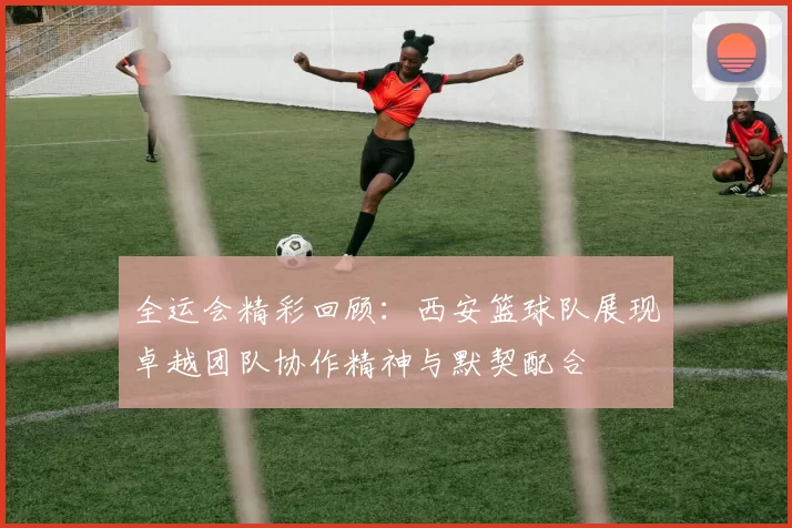 全运会精彩回顾：西安篮球队展现卓越团队协作精神与默契配合