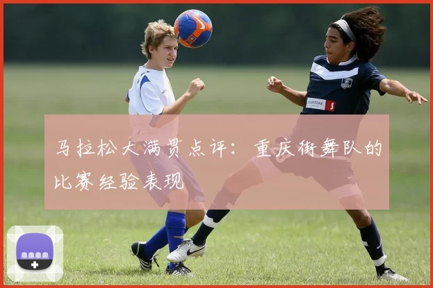 马拉松大满贯点评：重庆街舞队的比赛经验表现