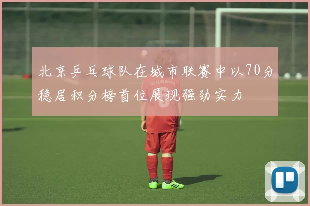 北京乒乓球队在城市联赛中以70分稳居积分榜首位展现强劲实力
