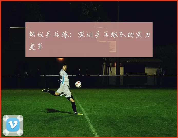 热议乒乓球：深圳乒乓球队的实力变革