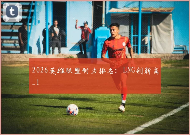 2026英雄联盟耐力排名：LNG创新高_1